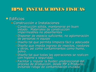 BPM: INSTALACIONES FISICASBPM: INSTALACIONES FISICAS
 EdificiosEdificios
Construcción e InstalacionesConstrucción e Instalaciones
Construcción sólida, mantenerse en buenConstrucción sólida, mantenerse en buen
estado. Materiales de construcciónestado. Materiales de construcción
impermeables no absorbentesimpermeables no absorbentes
Disponer de espacio suficiente, no aglomeraciónDisponer de espacio suficiente, no aglomeración
de personas ni equipode personas ni equipo
Diseño tal que permita limpieza fácil y adecuadaDiseño tal que permita limpieza fácil y adecuada
Diseño que impida ingreso de insectos, roedoresDiseño que impida ingreso de insectos, roedores
y otros, así como contaminantes como humo,y otros, así como contaminantes como humo,
polvo.polvo.
Diseño tal que todas las operaciones se realicenDiseño tal que todas las operaciones se realicen
con higiene y seguridad.con higiene y seguridad.
Facilitar y regular la fluidez unidireccional delFacilitar y regular la fluidez unidireccional del
proceso de producción, desde MP a Producto,proceso de producción, desde MP a Producto,
evitando riesgo de contaminación cruzadaevitando riesgo de contaminación cruzada
 