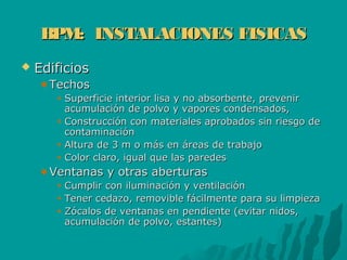 BPM: INSTALACIONES FISICASBPM: INSTALACIONES FISICAS
 EdificiosEdificios
TechosTechos
Superficie interior lisa y no absorbente, prevenirSuperficie interior lisa y no absorbente, prevenir
acumulación de polvo y vapores condensados,acumulación de polvo y vapores condensados,
Construcción con materiales aprobados sin riesgo deConstrucción con materiales aprobados sin riesgo de
contaminacióncontaminación
Altura de 3 m o más en áreas de trabajoAltura de 3 m o más en áreas de trabajo
Color claro, igual que las paredesColor claro, igual que las paredes
Ventanas y otras aberturasVentanas y otras aberturas
Cumplir con iluminación y ventilaciónCumplir con iluminación y ventilación
Tener cedazo, removible fácilmente para su limpiezaTener cedazo, removible fácilmente para su limpieza
Zócalos de ventanas en pendiente (evitar nidos,Zócalos de ventanas en pendiente (evitar nidos,
acumulación de polvo, estantes)acumulación de polvo, estantes)
 