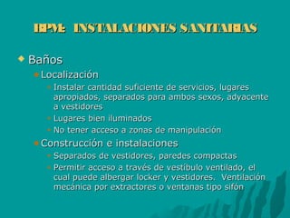 BPM: INSTALACIONES SANITARIASBPM: INSTALACIONES SANITARIAS
 BañosBaños
LocalizaciónLocalización
Instalar cantidad suficiente de servicios, lugaresInstalar cantidad suficiente de servicios, lugares
apropiados, separados para ambos sexos, adyacenteapropiados, separados para ambos sexos, adyacente
a vestidoresa vestidores
Lugares bien iluminadosLugares bien iluminados
No tener acceso a zonas de manipulaciónNo tener acceso a zonas de manipulación
Construcción e instalacionesConstrucción e instalaciones
Separados de vestidores, paredes compactasSeparados de vestidores, paredes compactas
Permitir acceso a través de vestíbulo ventilado, elPermitir acceso a través de vestíbulo ventilado, el
cual puede albergar locker y vestidores. Ventilacióncual puede albergar locker y vestidores. Ventilación
mecánica por extractores o ventanas tipo sifónmecánica por extractores o ventanas tipo sifón
 