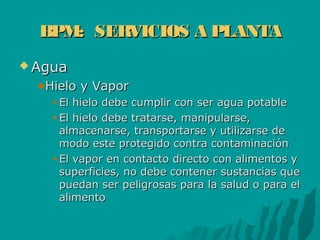 BPM: SERVICIOS A PLANTABPM: SERVICIOS A PLANTA
 AguaAgua
Hielo y VaporHielo y Vapor
El hielo debe cumplir con ser agua potableEl hielo debe cumplir con ser agua potable
El hielo debe tratarse, manipularse,El hielo debe tratarse, manipularse,
almacenarse, transportarse y utilizarse dealmacenarse, transportarse y utilizarse de
modo este protegido contra contaminaciónmodo este protegido contra contaminación
El vapor en contacto directo con alimentos yEl vapor en contacto directo con alimentos y
superficies, no debe contener sustancias quesuperficies, no debe contener sustancias que
puedan ser peligrosas para la salud o para elpuedan ser peligrosas para la salud o para el
alimentoalimento
 