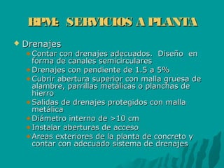 BPM: SERVICIOS A PLANTABPM: SERVICIOS A PLANTA
 DrenajesDrenajes
Contar con drenajes adecuados. Diseño enContar con drenajes adecuados. Diseño en
forma de canales semicircularesforma de canales semicirculares
Drenajes con pendiente de 1.5 a 5%Drenajes con pendiente de 1.5 a 5%
Cubrir abertura superior con malla gruesa deCubrir abertura superior con malla gruesa de
alambre, parrillas metálicas o planchas dealambre, parrillas metálicas o planchas de
hierrohierro
Salidas de drenajes protegidos con mallaSalidas de drenajes protegidos con malla
metálicametálica
Diámetro interno de >10 cmDiámetro interno de >10 cm
Instalar aberturas de accesoInstalar aberturas de acceso
Areas exteriores de la planta de concreto yAreas exteriores de la planta de concreto y
contar con adecuado sistema de drenajescontar con adecuado sistema de drenajes
 
