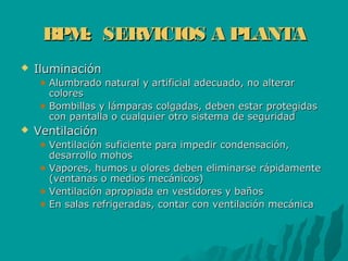 BPM: SERVICIOS A PLANTABPM: SERVICIOS A PLANTA
 IluminaciónIluminación
Alumbrado natural y artificial adecuado, no alterarAlumbrado natural y artificial adecuado, no alterar
colorescolores
Bombillas y lámparas colgadas, deben estar protegidasBombillas y lámparas colgadas, deben estar protegidas
con pantalla o cualquier otro sistema de seguridadcon pantalla o cualquier otro sistema de seguridad
 VentilaciónVentilación
Ventilación suficiente para impedir condensación,Ventilación suficiente para impedir condensación,
desarrollo mohosdesarrollo mohos
Vapores, humos u olores deben eliminarse rápidamenteVapores, humos u olores deben eliminarse rápidamente
(ventanas o medios mecánicos)(ventanas o medios mecánicos)
Ventilación apropiada en vestidores y bañosVentilación apropiada en vestidores y baños
En salas refrigeradas, contar con ventilación mecánicaEn salas refrigeradas, contar con ventilación mecánica
 