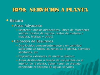 BPM: SERVICIOS A PLANTABPM: SERVICIOS A PLANTA
 BasuraBasura
Areas AdyacenteAreas Adyacente
Mantener limpios alrededores, libres de materialesMantener limpios alrededores, libres de materiales
inútiles (restos de equipo, restos de metales oinútiles (restos de equipo, restos de metales o
madera, hierbas y otros)madera, hierbas y otros)
Ubicación de BasurerosUbicación de Basureros
Distribuidos convenientemente y en cantidadDistribuidos convenientemente y en cantidad
suficiente en todas las zonas de la planta, serviciossuficiente en todas las zonas de la planta, servicios
sanitarios, etcsanitarios, etc
Depósitos exteriores de metal o plásticoDepósitos exteriores de metal o plástico
Areas destinadas a lavado de recipientes en elAreas destinadas a lavado de recipientes en el
interior de la planta, deben tener su drenajeinterior de la planta, deben tener su drenaje
conectado al sistema de aguas servidasconectado al sistema de aguas servidas
 