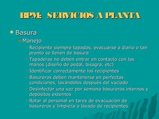 BPM: SERVICIOS A PLANTABPM: SERVICIOS A PLANTA
 BasuraBasura
ManejoManejo
Recipiente siempre tapados, evacuarse a diario o tanRecipiente siempre tapados, evacuarse a diario o tan
pronto se llenen de basurapronto se llenen de basura
Tapaderas no deben entrar en contacto con lasTapaderas no deben entrar en contacto con las
manos (diseño de pedal, bisagra, etc)manos (diseño de pedal, bisagra, etc)
Identificar correctamente los recipientesIdentificar correctamente los recipientes
Basureros deben mantenerse en perfectasBasureros deben mantenerse en perfectas
condiciones, lavándolos después del vaciadocondiciones, lavándolos después del vaciado
Desinfectar una vez por semana basureros internos yDesinfectar una vez por semana basureros internos y
depósitos externosdepósitos externos
Rotar al personal en tares de evacuación deRotar al personal en tares de evacuación de
basureros y limpieza o lavado de recipientesbasureros y limpieza o lavado de recipientes
 
