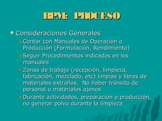 BPM: PROCESOBPM: PROCESO
 Consideraciones GeneralesConsideraciones Generales
Contar con Manuales de Operación oContar con Manuales de Operación o
Producción (Formulación, Rendimiento)Producción (Formulación, Rendimiento)
Seguir Procedimientos indicados en losSeguir Procedimientos indicados en los
manualesmanuales
Zonas de trabajo (recepción, limpieza,Zonas de trabajo (recepción, limpieza,
fabricación, mezclado, etc) limpias y libres defabricación, mezclado, etc) limpias y libres de
materiales extraños. No haber tránsito demateriales extraños. No haber tránsito de
personal o materiales ajenospersonal o materiales ajenos
Durante actividades, preparación o producción,Durante actividades, preparación o producción,
no generar polvo durante la limpiezano generar polvo durante la limpieza
 