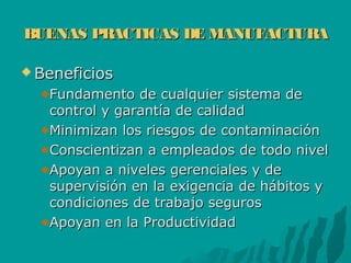BUENAS PRACTICAS DE MANUFACTURABUENAS PRACTICAS DE MANUFACTURA
 BeneficiosBeneficios
Fundamento de cualquier sistema deFundamento de cualquier sistema de
control y garantía de calidadcontrol y garantía de calidad
Minimizan los riesgos de contaminaciónMinimizan los riesgos de contaminación
Conscientizan a empleados de todo nivelConscientizan a empleados de todo nivel
Apoyan a niveles gerenciales y deApoyan a niveles gerenciales y de
supervisión en la exigencia de hábitos ysupervisión en la exigencia de hábitos y
condiciones de trabajo seguroscondiciones de trabajo seguros
Apoyan en la ProductividadApoyan en la Productividad
 