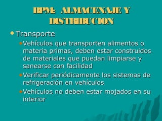 BPM: ALMACENAJE YBPM: ALMACENAJE Y
DISTRIBUCIONDISTRIBUCION
 TransporteTransporte
Vehículos que transporten alimentos oVehículos que transporten alimentos o
materia primas, deben estar construidosmateria primas, deben estar construidos
de materiales que puedan limpiarse yde materiales que puedan limpiarse y
sanearse con facilidadsanearse con facilidad
Verificar periódicamente los sistemas deVerificar periódicamente los sistemas de
refrigeración en vehículosrefrigeración en vehículos
Vehículos no deben estar mojados en suVehículos no deben estar mojados en su
interiorinterior
 