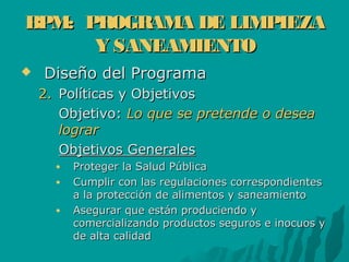 BPM: PROGRAMA DE LIMPIEZABPM: PROGRAMA DE LIMPIEZA
Y SANEAMIENTOY SANEAMIENTO
 Diseño del ProgramaDiseño del Programa
2.2. Políticas y ObjetivosPolíticas y Objetivos
Objetivo:Objetivo: Lo que se pretende o deseaLo que se pretende o desea
lograrlograr
Objetivos GeneralesObjetivos Generales
● Proteger la Salud PúblicaProteger la Salud Pública
● Cumplir con las regulaciones correspondientesCumplir con las regulaciones correspondientes
a la protección de alimentos y saneamientoa la protección de alimentos y saneamiento
● Asegurar que están produciendo yAsegurar que están produciendo y
comercializando productos seguros e inocuos ycomercializando productos seguros e inocuos y
de alta calidadde alta calidad
 