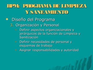 BPM: PROGRAMA DE LIMPIEZABPM: PROGRAMA DE LIMPIEZA
Y SANEAMIENTOY SANEAMIENTO
 Diseño del ProgramaDiseño del Programa
3.3. Organización y PersonalOrganización y Personal
Definir aspectos organizacionales yDefinir aspectos organizacionales y
jerárquicos de la función de Limpieza yjerárquicos de la función de Limpieza y
SanitizaciónSanitización
Definir necesidades de personal yDefinir necesidades de personal y
esquemas de trabajoesquemas de trabajo
Asignar responsabilidades y autoridadAsignar responsabilidades y autoridad
 