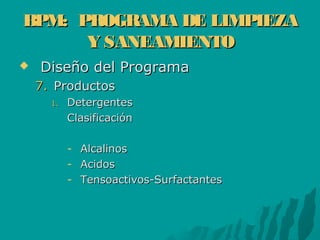 BPM: PROGRAMA DE LIMPIEZABPM: PROGRAMA DE LIMPIEZA
Y SANEAMIENTOY SANEAMIENTO
 Diseño del ProgramaDiseño del Programa
7.7. ProductosProductos
1.1. DetergentesDetergentes
ClasificaciónClasificación
- AlcalinosAlcalinos
- AcidosAcidos
- Tensoactivos-SurfactantesTensoactivos-Surfactantes
 
