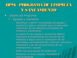 BPM: PROGRAMA DE LIMPIEZABPM: PROGRAMA DE LIMPIEZA
Y SANEAMIENTOY SANEAMIENTO
 Diseño del ProgramaDiseño del Programa
9.9. Equipos y UtensiliosEquipos y Utensilios
Identificar o definir necesidades de equipo yIdentificar o definir necesidades de equipo y
accesorios (tipo y cantidad) para la adecuadaaccesorios (tipo y cantidad) para la adecuada
realización de las distintas actividades derealización de las distintas actividades de
limpieza y sanitizaciónlimpieza y sanitización
La selección de equipo y accesorios deberáLa selección de equipo y accesorios deberá
realizarse principalmente en función de losrealizarse principalmente en función de los
métodos a seguir para la realización de lasmétodos a seguir para la realización de las
actividades correspondientes (manual, mecánico,actividades correspondientes (manual, mecánico,
inmersión) y de las características de lasinmersión) y de las características de las
instalaciones y equipoinstalaciones y equipo
Debe incluirse equipo de protecciónDebe incluirse equipo de protección
Mantener en buen estado. ReemplazarMantener en buen estado. Reemplazar
oportunamenteoportunamente
 