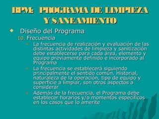 BPM: PROGRAMA DE LIMPIEZABPM: PROGRAMA DE LIMPIEZA
Y SANEAMIENTOY SANEAMIENTO
 Diseño del ProgramaDiseño del Programa
10.10. FrecuenciaFrecuencia
La frecuencia de realización y evaluación de lasLa frecuencia de realización y evaluación de las
distintas actividades de limpieza y sanitizacióndistintas actividades de limpieza y sanitización
debe establecerse para cada área, elemento ydebe establecerse para cada área, elemento y
equipo previamente definido e incorporado alequipo previamente definido e incorporado al
ProgramaPrograma
La frecuencia se establecerá siguiendoLa frecuencia se establecerá siguiendo
principalmente el sentido común. Historial,principalmente el sentido común. Historial,
naturaleza de la operación, tipo de equipo ynaturaleza de la operación, tipo de equipo y
superficie a limpiar, son otros aspectos asuperficie a limpiar, son otros aspectos a
considerarconsiderar
Además de la frecuencia, el Programa debeAdemás de la frecuencia, el Programa debe
establecer horarios y/o momentos específicosestablecer horarios y/o momentos específicos
en los casos que lo ameriteen los casos que lo amerite
 