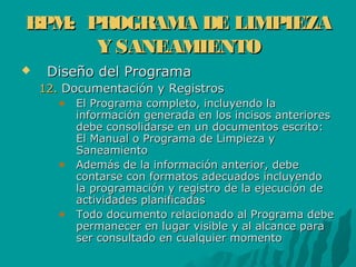 BPM: PROGRAMA DE LIMPIEZABPM: PROGRAMA DE LIMPIEZA
Y SANEAMIENTOY SANEAMIENTO
 Diseño del ProgramaDiseño del Programa
12.12. Documentación y RegistrosDocumentación y Registros
El Programa completo, incluyendo laEl Programa completo, incluyendo la
información generada en los incisos anterioresinformación generada en los incisos anteriores
debe consolidarse en un documentos escrito:debe consolidarse en un documentos escrito:
El Manual o Programa de Limpieza yEl Manual o Programa de Limpieza y
SaneamientoSaneamiento
Además de la información anterior, debeAdemás de la información anterior, debe
contarse con formatos adecuados incluyendocontarse con formatos adecuados incluyendo
la programación y registro de la ejecución dela programación y registro de la ejecución de
actividades planificadasactividades planificadas
Todo documento relacionado al Programa debeTodo documento relacionado al Programa debe
permanecer en lugar visible y al alcance parapermanecer en lugar visible y al alcance para
ser consultado en cualquier momentoser consultado en cualquier momento
 