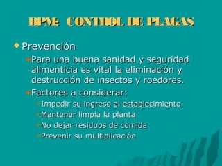BPM: CONTROL DE PLAGASBPM: CONTROL DE PLAGAS
 PrevenciónPrevención
Para una buena sanidad y seguridadPara una buena sanidad y seguridad
alimenticia es vital la eliminación yalimenticia es vital la eliminación y
destrucción de insectos y roedores.destrucción de insectos y roedores.
Factores a considerar:Factores a considerar:
Impedir su ingreso al establecimientoImpedir su ingreso al establecimiento
Mantener limpia la plantaMantener limpia la planta
No dejar residuos de comidaNo dejar residuos de comida
Prevenir su multiplicaciónPrevenir su multiplicación
 