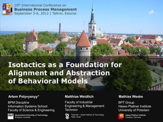 10th International Conference on
    Business Process Management
    September 3-6, 2012 | Tallinn, Estonia




Isotactics as a Foundation for
Alignment and Abstraction
of Behavioral Models

Artem Polyvyanyy*                         Matthias Weidlich                              Mathias Weske
BPM Discipline                            Faculty of Industrial                          BPT Group
Information Systems School                Engineering & Management                       Hasso Plattner Institute
Faculty of Science & Engineering          Technion                                       University of Potsdam
    Queensland University of Technology      Technion – Israel Institute of Technology        Hasso Plattner Institute
    Brisbane, Australia                      Haifa, Israel                                    Potsdam, Germany
 