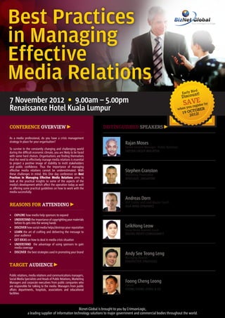 Best Practices
in Managing
Effective
Media Relations
                                                                                                                                     ird
                                                                                                                              Early Bnt!
                                                                                                                              Discou
7 November 2012 • 9.00am – 5.00pm                                                                                              SyAVgEter by
Renaissance Hotel Kuala Lumpur                                                                                            when
                                                                                                                                 ou re is
                                                                                                                                     ober
                                                                                                                              19 Oct 2!
                                                                                                                                  201

Conference Overview                                                 Distinguished Speakers

As a media professional, do you have a crisis management
strategy in place for your organisation?
                                                                                  Rajan Moses
To survive in the constantly changing and challenging world
                                                                                  Senior General Manager - Public Relations
during the difficult economic climate, you are likely to be faced                 SAPURA GROUP MALAYSIA
with some hard choices. Organisations are finding themselves
that the need to effectively manage media relations is essential
to project a positive image of stability to instil stakeholders
and public confidence. Thus the importance of managing
effective media relations cannot be underestimated. With                          Stephen Cranston
these challenges in mind, this One day conference on Best                         Marketing Provocative
Practices In Managing Effective Media Relations aims to                           RENEGADE, SINGAPORE
look at the practical insights to some of the aspects of the
media’s development which affect the operation today as well
as offering some practical guidelines on how to work with the
media successfully.

                                                                                  Andreas Dorn
                                                                                  NLP Trainer and Lead Master Coach
Reasons for Attending                                                             ASIA MIND DYNAMICS

•	 EXPLORE how media help sponsors to expand
•	 UNDERSTAND the importance of copyrighting your materials
   before its gets into the wrong hands
•	 DISCOVER how social media helps/destroys your reputation                       LeikHong Leow
                                                                                  Social Media Business Coach
•	 LEARN the art of crafting and delivering the message to
   your audience                                                                  DIGITAL PROFIT CONSULTANCY
•	 GET IDEAS on how to deal in media crisis situation
•	 UNDERSTAND the advantage of using sponsors to gain
   media coverage
•	 DISCOVER the best strategies used in promoting your brand
                                                                                  Andy See Teong Leng
                                                                                  Managing Director
                                                                                  PERSPECTIVE STRATEGIES
TARGET AUDIENCE

Public relations, media relations and communications managers,
Social Media Specialists and Heads of Public Relations, Marketing
Managers and corporate executives from public companies who                       Foong Cheng Leong
are responsible for talking to the media. Managers from public                    Partner
affairs departments, hospitals, associations and educational                      FOONG CHENG LEONG & CO
facilities



                                                    Biznet-Global is brought to you by CrimsonLogic,
               a leading supplier of information technology solutions to major government and commercial bodies throughout the world.
 