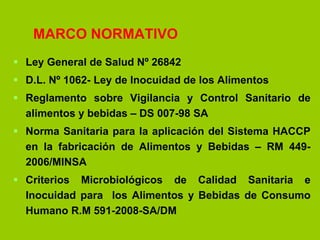MARCO NORMATIVO
 Ley General de Salud Nº 26842
 D.L. Nº 1062- Ley de Inocuidad de los Alimentos
 Reglamento sobre Vigilancia y Control Sanitario de
alimentos y bebidas – DS 007-98 SA
 Norma Sanitaria para la aplicación del Sistema HACCP
en la fabricación de Alimentos y Bebidas – RM 4492006/MINSA
 Criterios Microbiológicos de Calidad Sanitaria e
Inocuidad para los Alimentos y Bebidas de Consumo
Humano R.M 591-2008-SA/DM

 