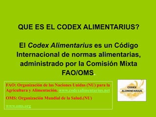 QUE ES EL CODEX ALIMENTARIUS?
El Codex Alimentarius es un Código
Internacional de normas alimentarias,
administrado por la Comisión Mixta
FAO/OMS.
FAO: Organización de las Naciones Unidas (NU) para la
Agricultura y Alimentación. www.codexalimentarius.net
OMS: Organización Mundial de la Salud.(NU)
www.oms.org

 