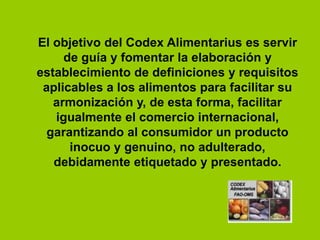 El objetivo del Codex Alimentarius es servir
de guía y fomentar la elaboración y
establecimiento de definiciones y requisitos
aplicables a los alimentos para facilitar su
armonización y, de esta forma, facilitar
igualmente el comercio internacional,
garantizando al consumidor un producto
inocuo y genuino, no adulterado,
debidamente etiquetado y presentado.

 