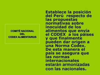 COMITÉ NACIONAL
DEL
CODEX ALIMENTARIUS

Establece la posición
del Perú respecto de
las propuestas
normativas sobre
inocuidad de los
alimentos que envía
el CODEX a los páises
y que finalmente
pueden dar origen a
una Norma Codex.
De esta manera el
país se asegura que
las normas
internacionales

estarán armonizadas
con las nacionales.

 