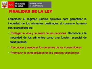 FINALIDAD DE LA LEY
Establecer el régimen jurídico aplicable para garantizar la
inocuidad de los alimentos destinados al consumo humano
con el propósito de:
 Proteger la vida y la salud de las personas. Reconoce a la
inocuidad de los alimentos como una función esencial de

salud pública.
 Reconocer y asegurar los derechos de los consumidores
 Promover la competitividad de los agentes económicos

 