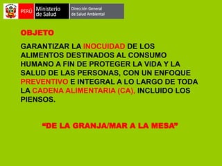 OBJETO

GARANTIZAR LA INOCUIDAD DE LOS
ALIMENTOS DESTINADOS AL CONSUMO
HUMANO A FIN DE PROTEGER LA VIDA Y LA
SALUD DE LAS PERSONAS, CON UN ENFOQUE
PREVENTIVO E INTEGRAL A LO LARGO DE TODA
LA CADENA ALIMENTARIA (CA), INCLUIDO LOS
PIENSOS.
“DE LA GRANJA/MAR A LA MESA”

 