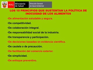 LOS 10 PRINCIPIOS QUE SUSTENTAN LA POLÍTICA DE
INOCUIDAD DE LOS ALIMENTOS
•De alimentación saludable y segura.
•De competitividad.
•De colaboración integral.

•De responsabilidad social de la industria.
•De transparencia y participación.
•De decisiones basadas en evidencia científica.

•De cautela o de precaución.
•De facilitación del comercio exterior.
•De simplicidad.

•De enfoque preventivo.

 