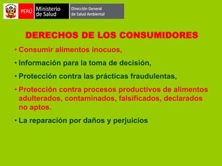 DERECHOS DE LOS CONSUMIDORES
• Consumir alimentos inocuos,
• Información para la toma de decisión,
• Protección contra las prácticas fraudulentas,
• Protección contra procesos productivos de alimentos
adulterados, contaminados, falsificados, declarados
no aptos.
• La reparación por daños y perjuicios

 