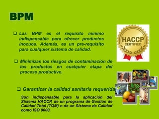 BPM
 Las BPM es el requisito mínimo
indispensable para ofrecer productos
inocuos. Además, es un pre-requisito
para cualquier sistema de calidad.
 Minimizan los riesgos de contaminación de
los productos en cualquier etapa del
proceso productivo.

 Garantizar la calidad sanitaria requerida.
Son indispensable para la aplicación del
Sistema HACCP, de un programa de Gestión de
Calidad Total (TQM) o de un Sistema de Calidad
como ISO 9000.

 