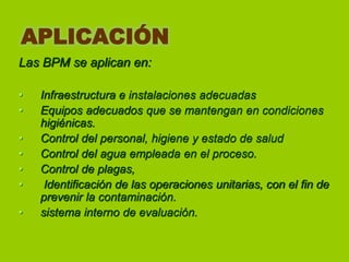 APLICACIÓN
Las BPM se aplican en:
•
•
•
•
•
•
•

Infraestructura e instalaciones adecuadas
Equipos adecuados que se mantengan en condiciones
higiénicas.
Control del personal, higiene y estado de salud
Control del agua empleada en el proceso.
Control de plagas,
Identificación de las operaciones unitarias, con el fin de
prevenir la contaminación.
sistema interno de evaluación.

 