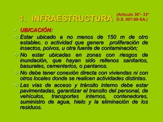 1. INFRAESTRUCTURA

(Artículo 30°- 33°
D.S. 007-98-SA.)

 UBICACIÓN:
 Estar ubicado a no menos de 150 m de otro
establec. o actividad que genere proliferación de
insectos, polvos, u otra fuente de contaminación;
 No estar ubicadas en zonas con riesgos de
inundación, que hayan sido rellenos sanitarios,
basurales, cementerios, o pantanos.
 No debe tener conexión directa con viviendas ni con
otros locales donde se realicen actividades distintas.
 Las vías de acceso y tránsito interno debe estar
pavimentadas, garantizar el transito del personal, de
vehículos, transportes internos, contenedores,
suministro de agua, hielo y la eliminación de los
residuos.

 