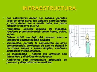 INFRAESTRUCTURA
 Las estructuras deben ser sólidas, paredes
lisas de color claro; las uniones entre paredes
y pisos deben ser a media caña, los pisos
tendrán el declive (1.5 %)
 Hermético, impedir ingreso de insectos,
roedores y contaminantes como humo, polvo,
vapor.
 Deben existir un flujo del proceso claro e
impedir la contaminación cruzada
 Ventilación, permita la eliminación de aires
contaminados, corrientes de aire no deberá ir
de zonas sucias a zonas limpias, ventanas
protegidas y fácil limpieza.
 La iluminación
natural y/o artificial con
intensidad y distribución adecuada.
 Ambientes con temperatura adecuada de
proceso y dispositivos de medición

 