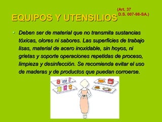 (Art. 37
D.S. 007-98-SA.)

EQUIPOS Y UTENSILIOS

 Deben ser de material que no transmita sustancias
tóxicas, olores ni sabores. Las superficies de trabajo
lisas, material de acero inoxidable, sin hoyos, ni
grietas y soporte operaciones repetidas de proceso,
limpieza y desinfección. Se recomienda evitar el uso
de maderas y de productos que puedan corroerse.

 