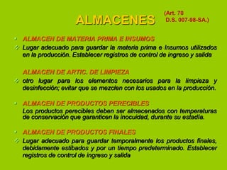 ALMACENES

(Art. 70
D.S. 007-98-SA.)

 ALMACEN DE MATERIA PRIMA E INSUMOS
 Lugar adecuado para guardar la materia prima e Insumos utilizados
en la producción. Establecer registros de control de ingreso y salida
ALMACEN DE ARTIC. DE LIMPIEZA
 otro lugar para los elementos necesarios para la limpieza y
desinfección; evitar que se mezclen con los usados en la producción.
 ALMACEN DE PRODUCTOS PERECIBLES
Los productos perecibles deben ser almacenados con temperaturas
de conservación que garanticen la inocuidad, durante su estadía.
 ALMACEN DE PRODUCTOS FINALES
 Lugar adecuado para guardar temporalmente los productos finales,
debidamente estibados y por un tiempo predeterminado. Establecer
registros de control de ingreso y salida

 