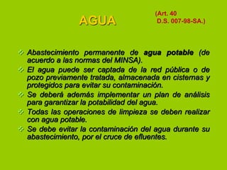 AGUA

(Art. 40
D.S. 007-98-SA.)

 Abastecimiento permanente de agua potable (de
acuerdo a las normas del MINSA).
 El agua puede ser captada de la red pública o de
pozo previamente tratada, almacenada en cisternas y
protegidos para evitar su contaminación.
 Se deberá además implementar un plan de análisis
para garantizar la potabilidad del agua.
 Todas las operaciones de limpieza se deben realizar
con agua potable.
 Se debe evitar la contaminación del agua durante su
abastecimiento, por el cruce de efluentes.

 