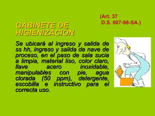 GABINETE DE
HIGIENIZACIÓN

(Art. 37
D.S. 007-98-SA.)

Se ubicará al ingreso y salida de
ss hh, ingreso y salida de nave de
proceso, en el paso de sala sucia
a limpia, material liso, color claro,
llave
acero
inoxidable,
manipulables con pie, agua
clorada (50 ppm), detergente,
escobilla e instructivo para el
correcta uso.

 