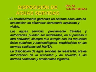 DISPOSICIÓN DE
AGUAS SERVIDAS

(Art. 42
D.S. 007-98-SA.)

 El establecimiento garantiza un sistema adecuado de
evacuación de efluentes; claramente explicado y
visible.
Las aguas servidas, previamente tratadas y
autorizadas, pueden ser reutilizadas, en el proceso u
otra actividad, siempre que cumpla con los requisitos
físico-químicos y bacteriológicos, establecidos en las
normas sanitarias del MINSA.
La disposición de agua servidas se realizarán, previa
autorización de la autoridad y de acuerdo a las
normas sanitarias y ambientales vigentes.

 