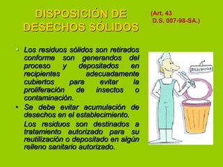 DISPOSICIÓN DE
DESECHOS SÓLIDOS
 Los residuos sólidos son retirados
conforme son generandos del
proceso
y
depositados
en
recipientes
adecuadamente
cubiertos
para
evitar
la
proliferación
de
insectos
o
contaminación.
• Se debe evitar acumulación de
desechos en el establecimiento.
Los residuos son destinados a
tratamiento autorizado para su
reutilización o depositado en algún
relleno sanitario autorizado.

(Art. 43
D.S. 007-98-SA.)

 