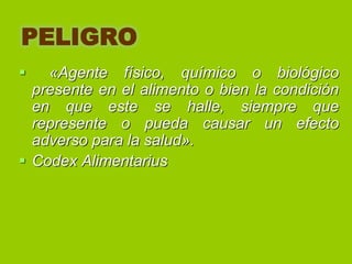 PELIGRO


«Agente físico, químico o biológico
presente en el alimento o bien la condición
en que este se halle, siempre que
represente o pueda causar un efecto
adverso para la salud».
 Codex Alimentarius

 