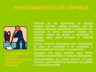 PROCEDIMIENTOS DE LIMPIEZA
 Eliminar de las superficies de trabajo
(mesas, fuentes , tablas, moldes, etc) los
residuos gruesos, cepillando o raspando con
espátula si fuera necesario (restos de
comida, capas de grasa o suciedad) y
agregar agua para arrastrar el material
retirado.
 Aplicar solución detergente para desprender
la capa de suciedad y de bacterias y
mantenerlas en solución o suspensión.
• LA LIMPIEZA SERÄ  Enjuagar con agua potable, para retirar
suciedad desprendida y residuos detergente.
DIARIA AL
TERMINO DE CADA  Adicionalmente se puede recurrir al agua
caliente, para facilitar la remoción de grasas
JORNADA DE
y costras de comida.
TRABAJO

 