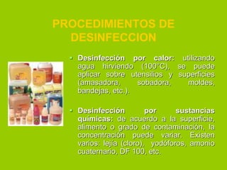 PROCEDIMIENTOS DE
DESINFECCION
 Desinfección por calor: utilizando
agua hirviendo (100°C), se puede
aplicar sobre utensilios y superficies
(amasadora,
sobadora,
moldes,
bandejas, etc.).
 Desinfección
por
sustancias
químicas: de acuerdo a la superficie,
alimento o grado de contaminación, la
concentración puede variar. Existen
varios: lejía (cloro), yodóforos, amonio
cuaternario, DF 100, etc.

 