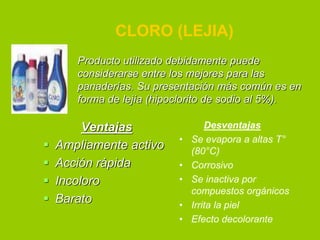 CLORO (LEJIA)
Producto utilizado debidamente puede
considerarse entre los mejores para las
panaderías. Su presentación más común es en
forma de lejía (hipoclorito de sodio al 5%).






Ventajas
Ampliamente activo
Acción rápida
Incoloro
Barato

•
•
•
•
•

Desventajas
Se evapora a altas T°
(80°C)
Corrosivo
Se inactiva por
compuestos orgánicos
Irrita la piel
Efecto decolorante

 