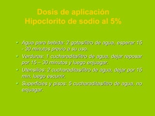 Dosis de aplicación
Hipoclorito de sodio al 5%
 Agua para bebida: 2 gotas/litro de agua, esperar 15
- 30 minutos previo a su uso.
 Verduras: 1 cucharadita/litro de agua, dejar reposar
por 15 – 30 minutos y luego enjuagar.
 Utensilios: 2 cucharaditas/litro de agua, dejar por 15
min, luego escurrir.
 Superficies y pisos: 5 cucharaditas/litro de agua, no
enjuagar.

 