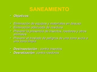 SANEAMIENTO
 Objetivos:
 Eliminación de equipos y materiales en desuso
 Eliminación adecuada de residuos
 Prevenir la presencia de insectos, roedores y otros
animales.
 Prevenir el traslado de peligros de una zona sucia a
una zona limpia
 Desinsectación : contra insectos
 Desratización: contra roedores

 