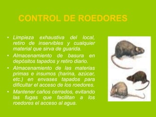 CONTROL DE ROEDORES
• Limpieza exhaustiva del local,
retiro de inservibles y cualquier
material que sirva de guarida.
• Almacenamiento de basura en
depósitos tapados y retiro diario.
• Almacenamiento de las materias
primas e insumos (harina, azúcar,
etc.) en envases tapados para
dificultar el acceso de los roedores.
• Mantener caños cerrados, evitando
las fugas que facilitan a los
roedores el acceso al agua.

 