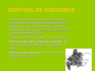 CONTROL DE ROEDORES
 Protección del local contra el ingreso de
roedores, barreras mecánicas para evitar el
ingreso de los roedores a través de las
aberturas (ventanas, orificios de ventilación,
cables de teléfono, etc.)
 Tapas de buzón de desagües protegidos
 Técnicas de aplicación de venenos, se
aplica cuando la población es grande,
cebos
 Técnicas de trampeo, se aplica para
pequeños grupos

 