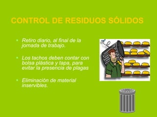 CONTROL DE RESIDUOS SÓLIDOS
 Retiro diario, al final de la
jornada de trabajo.
 Los tachos deben contar con
bolsa plástica y tapa, para
evitar la presencia de plagas
 Eliminación de material
inservibles.

 