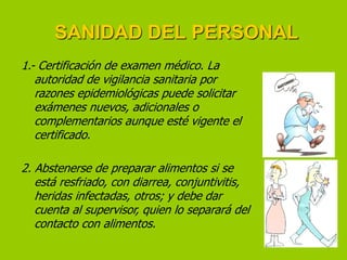 SANIDAD DEL PERSONAL
1.- Certificación de examen médico. La
autoridad de vigilancia sanitaria por
razones epidemiológicas puede solicitar
exámenes nuevos, adicionales o
complementarios aunque esté vigente el
certificado.

2. Abstenerse de preparar alimentos si se
está resfriado, con diarrea, conjuntivitis,
heridas infectadas, otros; y debe dar
cuenta al supervisor, quien lo separará del
contacto con alimentos.

 