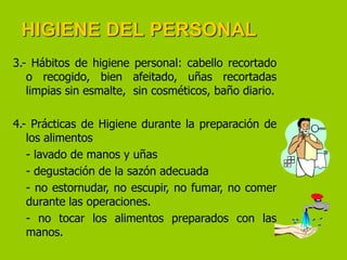 HIGIENE DEL PERSONAL
3.- Hábitos de higiene personal: cabello recortado
o recogido, bien afeitado, uñas recortadas
limpias sin esmalte, sin cosméticos, baño diario.
4.- Prácticas de Higiene durante la preparación de
los alimentos
- lavado de manos y uñas
- degustación de la sazón adecuada
- no estornudar, no escupir, no fumar, no comer
durante las operaciones.
- no tocar los alimentos preparados con las
manos.

 