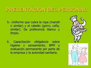 PRESENTACION DEL PERSONAL
5.- Uniforme que cubra la ropa (mandil
o similar) y el cabello (gorro, cofia,
similar). De preferencia blanco y
limpio.

6.

Capacitación obligatoria sobre
higiene y saneamiento, BPM y
evaluación permanente por parte de
la empresa y la autoridad sanitaria.

 